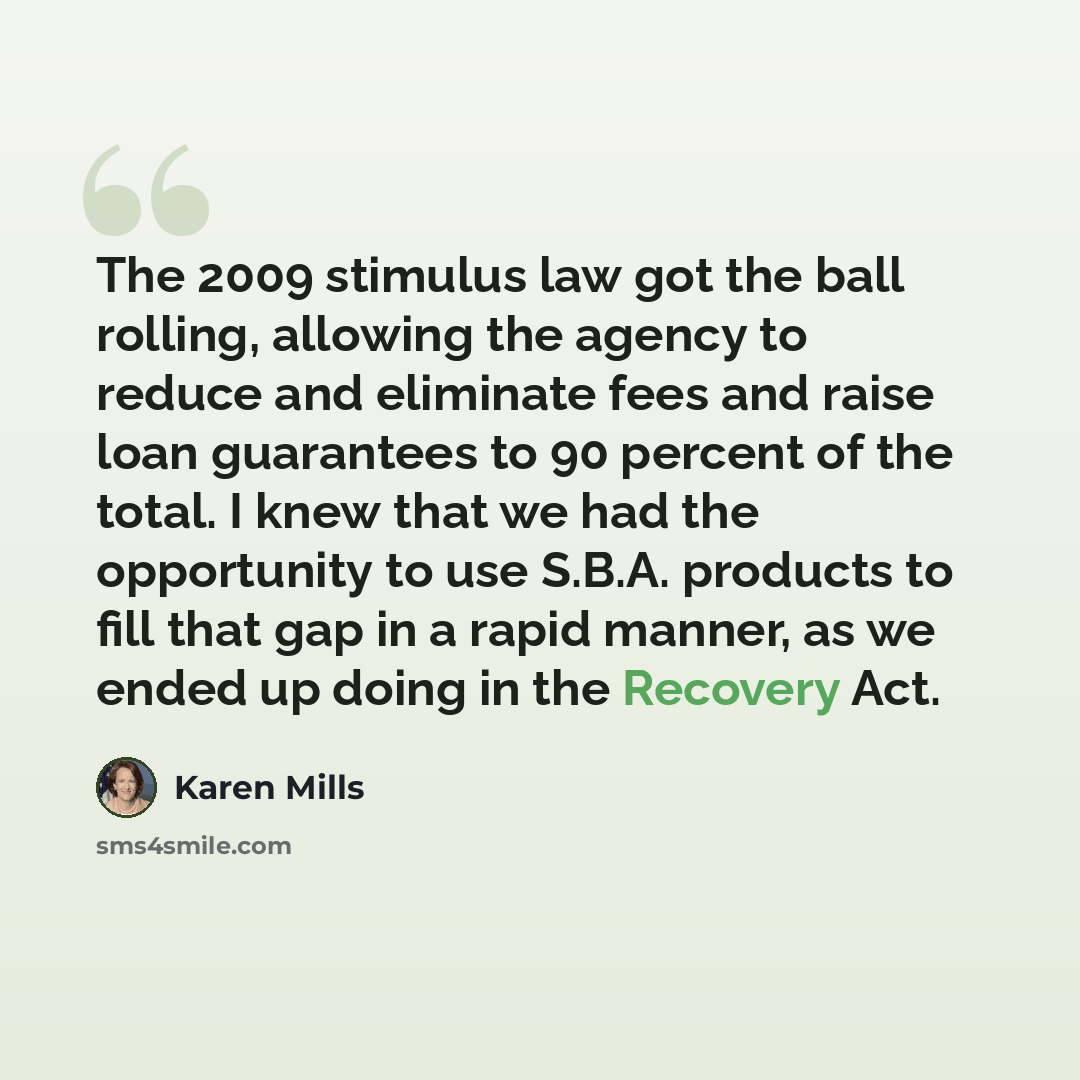 “The 2009 stimulus law got the ball rolling, allowing the agency to reduce and eliminate fees and raise loan guarantees to 90 percent of the total. I knew that we had the opportunity to use S.B.A. products to fill that gap in a rapid manner, as we ended up doing in the Recovery Act.” quote by Karen Mills