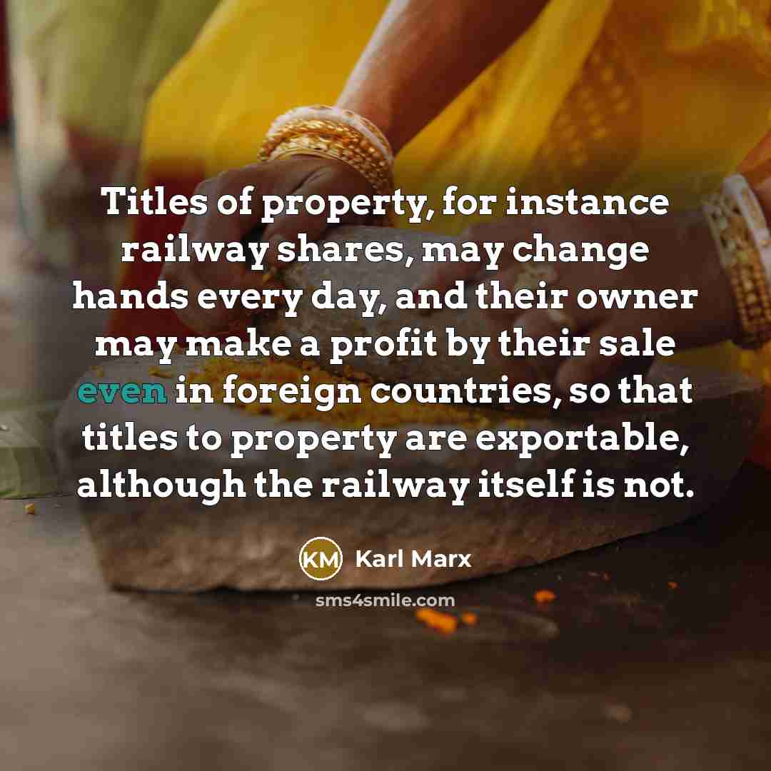 “Titles of property, for instance railway shares, may change hands every day, and their owner may make a profit by their sale even in foreign countries, so that titles to property are exportable, although the railway itself is not.” quote by Karl Marx