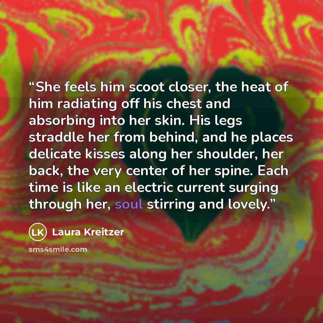 “She feels him scoot closer, the heat of him radiating off his chest and absorbing into her skin. His legs straddle her from behind, and he places delicate kisses along her shoulder, her back, the very center of her spine. Each time is like an electric current surging through her, soul stirring and…” quote by Laura Kreitzer