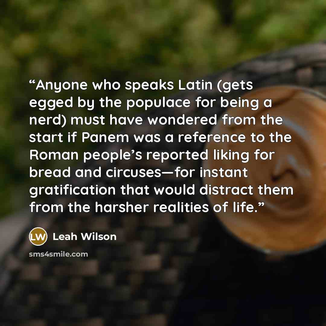 “Anyone who speaks Latin (gets egged by the populace for being a nerd) must have wondered from the start if Panem was a reference to the Roman people’s reported liking for bread and circuses—for instant gratification that would distract them from the harsher realities of life.” quote by Leah Wilson