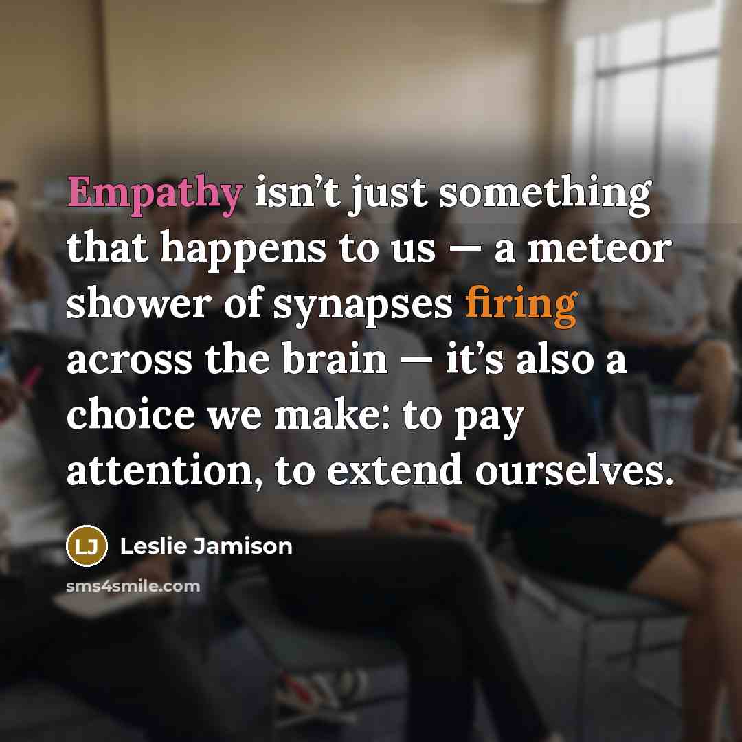 “Empathy isn’t just something that happens to us — a meteor shower of synapses firing across the brain — it’s also a choice we make: to pay attention, to extend ourselves.” quote by Leslie Jamison