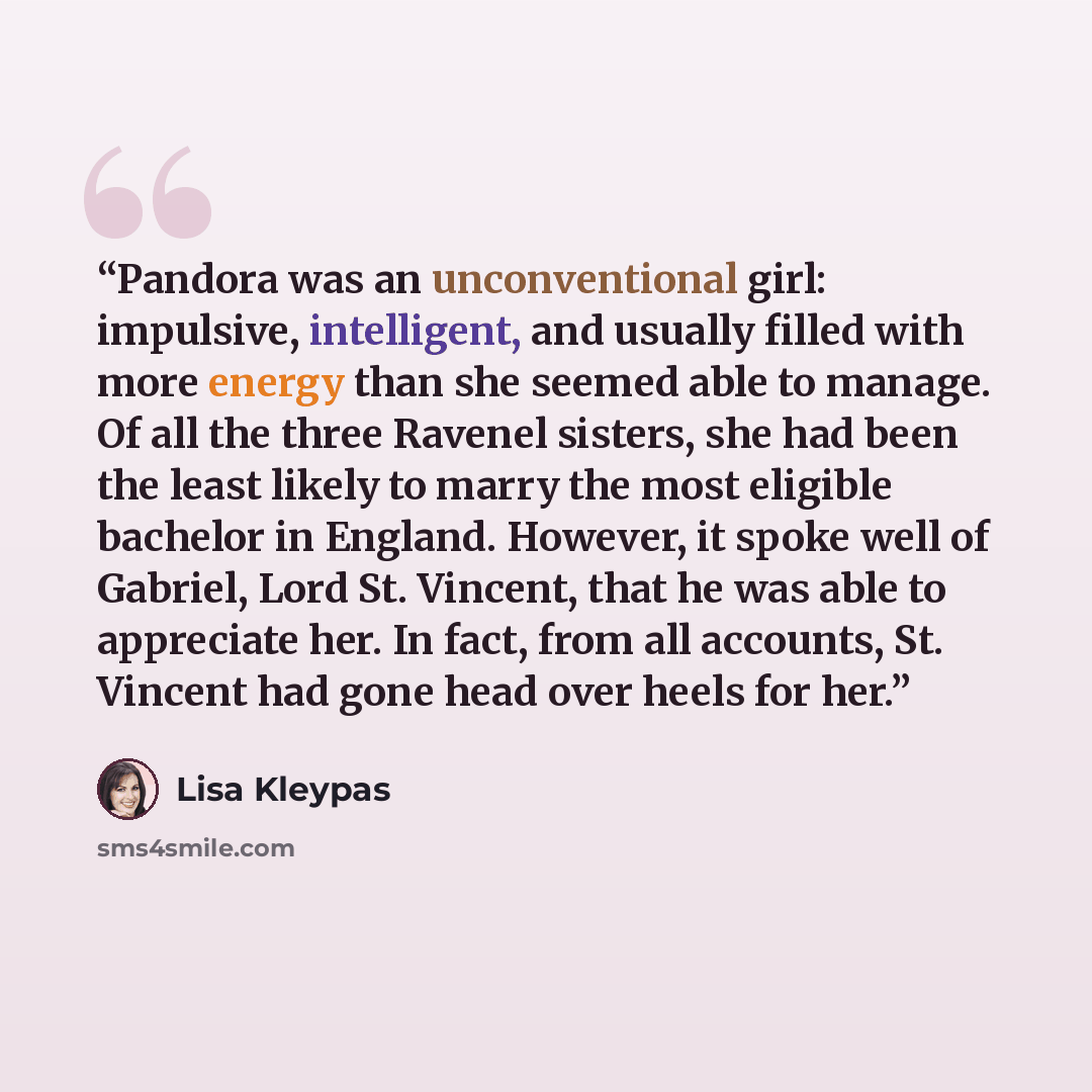 “Pandora was an unconventional girl: impulsive, intelligent, and usually filled with more energy than she seemed able to manage. Of all the three Ravenel sisters, she had been the least likely to marry the most eligible bachelor in England. However, it spoke well of Gabriel, Lord St. Vincent, that…” quote by Lisa Kleypas