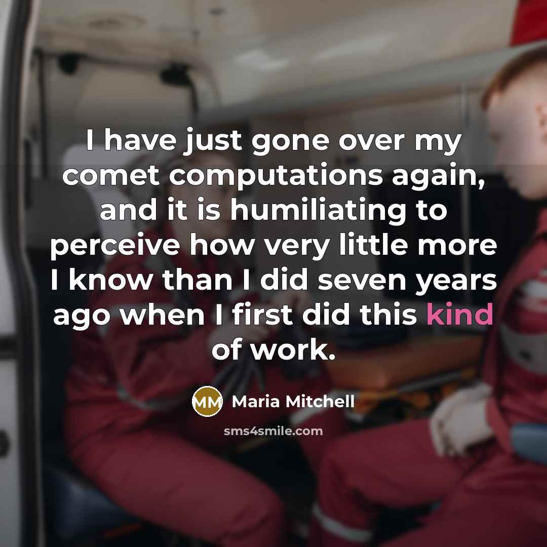 “I have just gone over my comet computations again, and it is humiliating to perceive how very little more I know than I did seven years ago when I first did this kind of work.” quote by Maria Mitchell