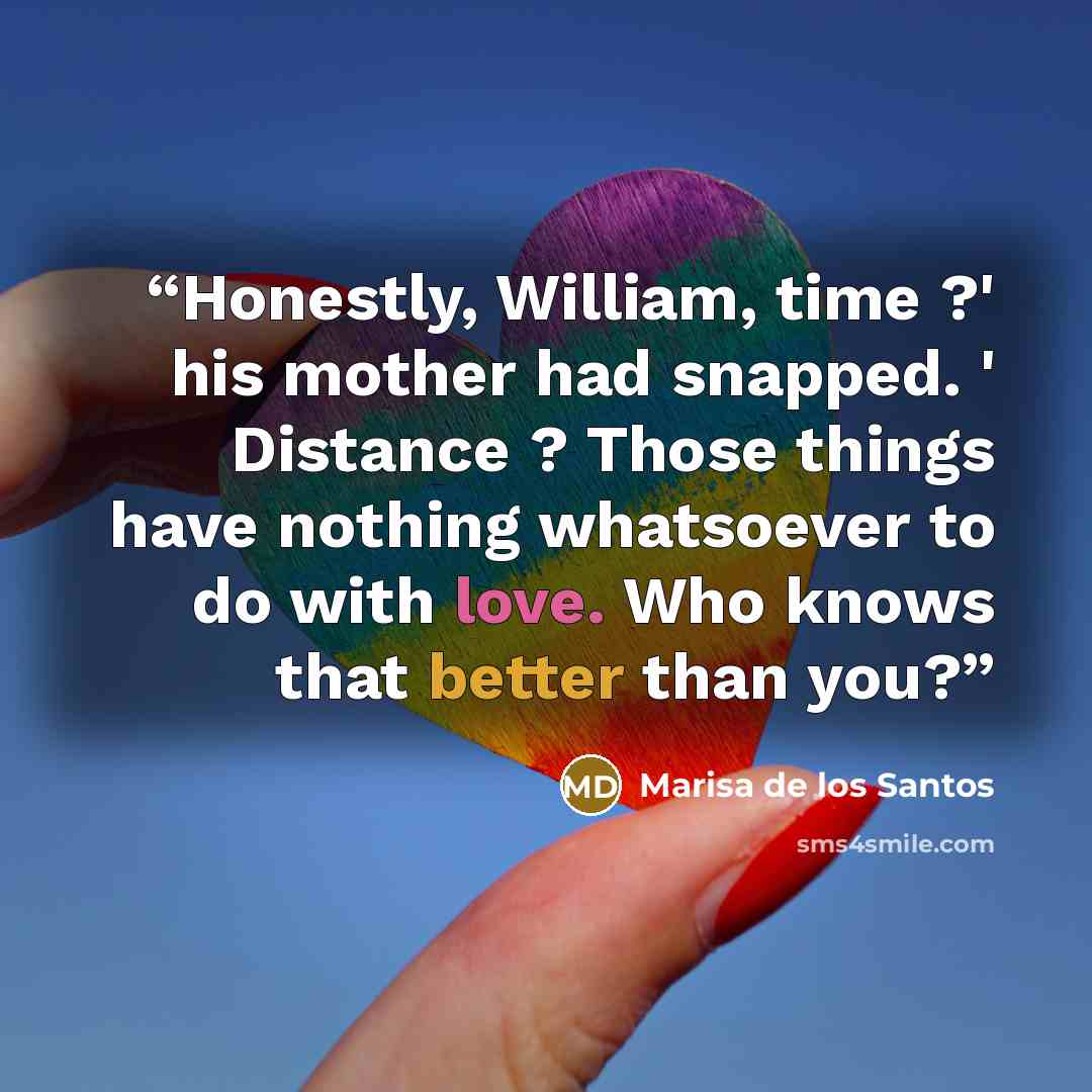 “Honestly, William, time ?' his mother had snapped. ' Distance ? Those things have nothing whatsoever to do with love. Who knows that better than you?” quote by Marisa de los Santos