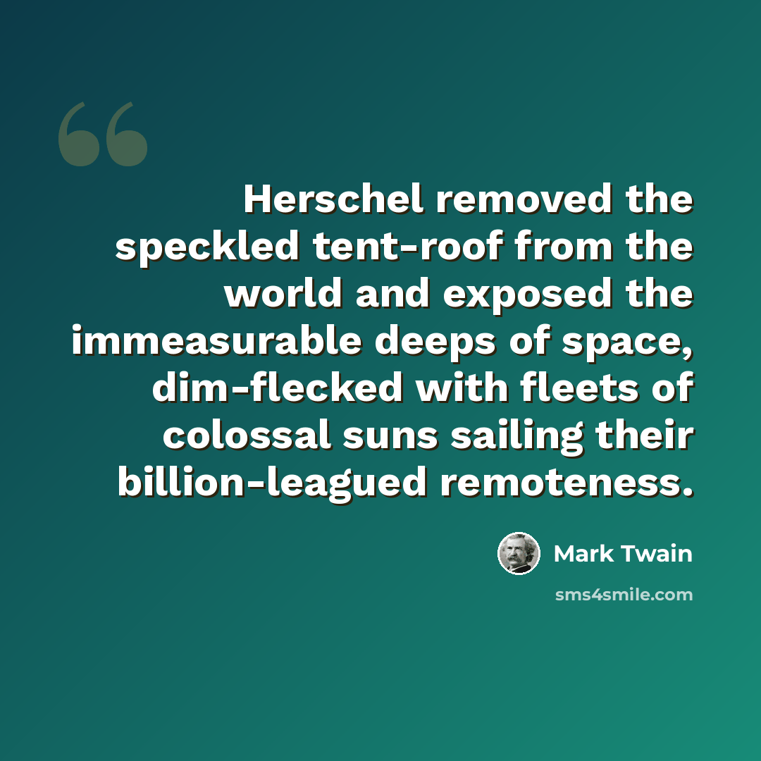 “Herschel removed the speckled tent-roof from the world and exposed the immeasurable deeps of space, dim-flecked with fleets of colossal suns sailing their billion-leagued remoteness.” quote by Mark Twain
