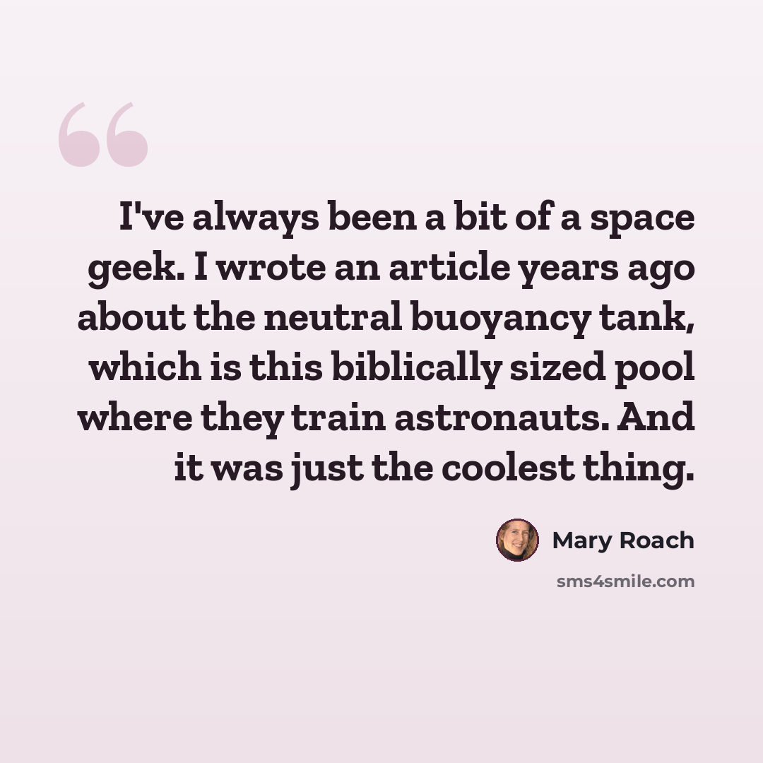“I've always been a bit of a space geek. I wrote an article years ago about the neutral buoyancy tank, which is this biblically sized pool where they train astronauts. And it was just the coolest thing.” quote by Mary Roach