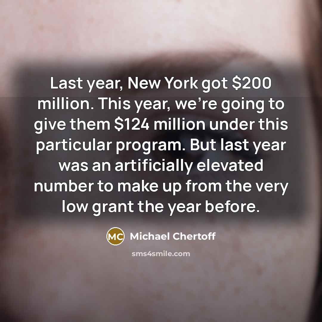 “Last year, New York got $200 million. This year, we're going to give them $124 million under this particular program. But last year was an artificially elevated number to make up from the very low grant the year before.” quote by Michael Chertoff