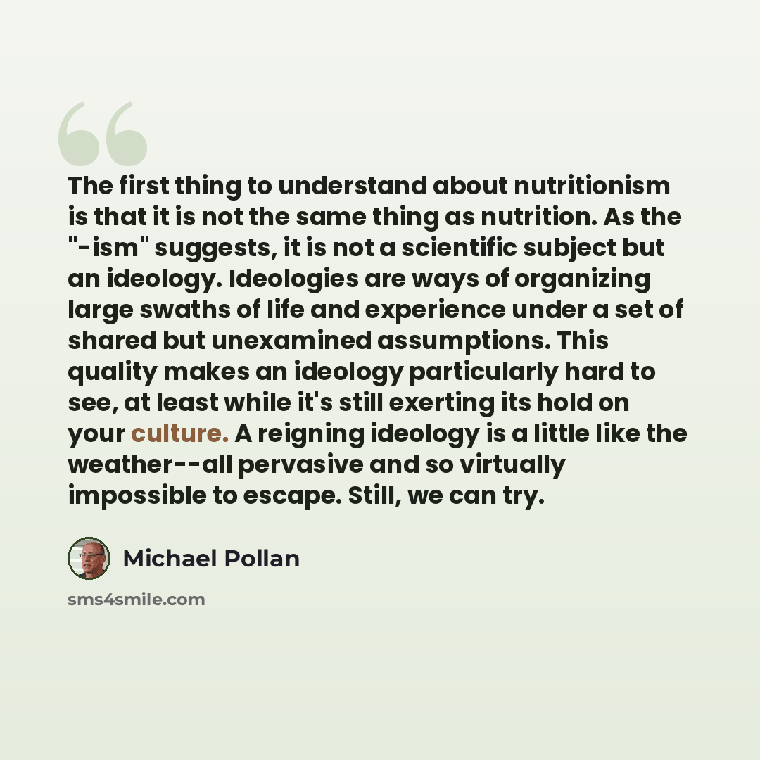 “The first thing to understand about nutritionism is that it is not the same thing as nutrition. As the "-ism" suggests, it is not a scientific subject but an ideology. Ideologies are ways of organizing large swaths of life and experience under a set of shared but unexamined assumptions. This…” quote by Michael Pollan