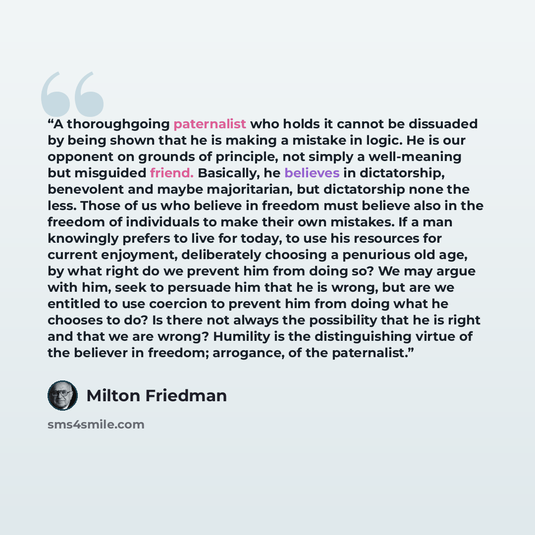 “A thoroughgoing paternalist who holds it cannot be dissuaded by being shown that he is making a mistake in logic. He is our opponent on grounds of principle, not simply a well-meaning but misguided friend. Basically, he believes in dictatorship, benevolent and maybe majoritarian, but dictatorship…” quote by Milton Friedman