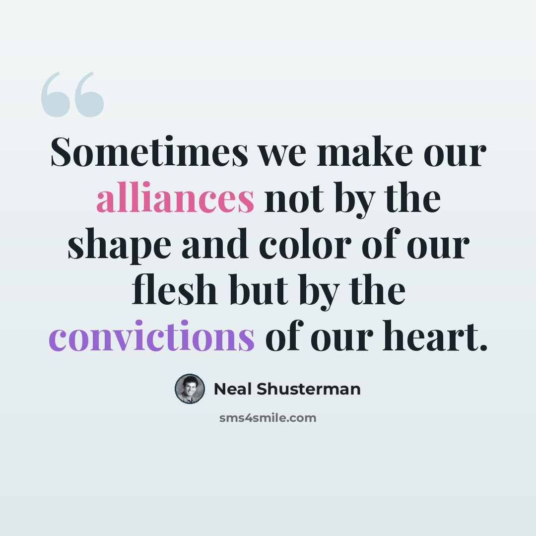 “Sometimes we make our alliances not by the shape and color of our flesh but by the convictions of our heart.” quote by Neal Shusterman