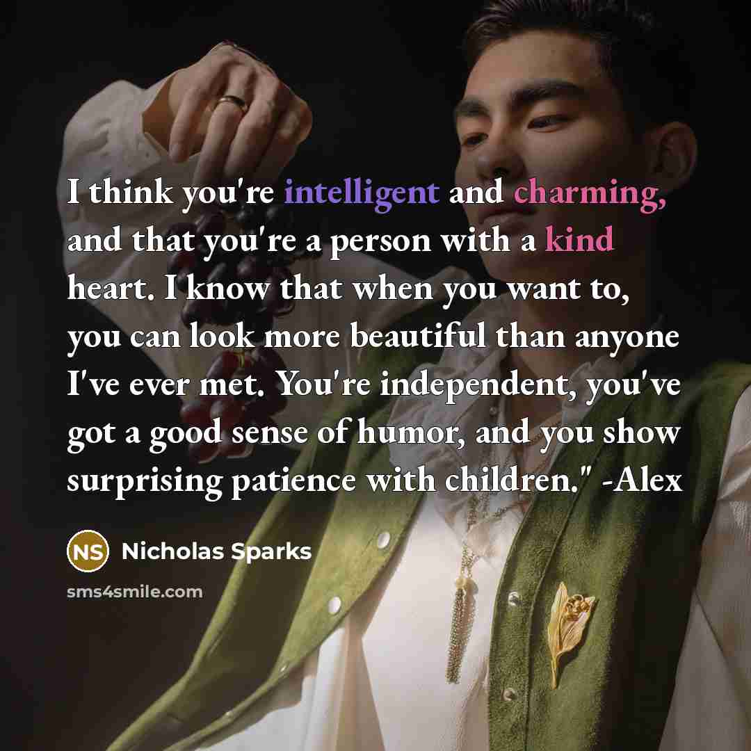 “I think you're intelligent and charming, and that you're a person with a kind heart. I know that when you want to, you can look more beautiful than anyone I've ever met. You're independent, you've got a good sense of humor, and you show surprising patience with children." -Alex” quote by Nicholas Sparks
