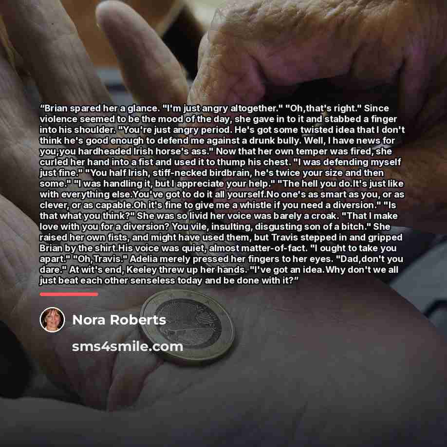 “Brian spared her a glance. "I'm just angry altogether." "Oh,that's right." Since violence seemed to be the mood of the day, she gave in to it and stabbed a finger into his shoulder. "You're just angry period. He's got some twisted idea that I don't think he's good enough to defend me against a…” quote by Nora Roberts
