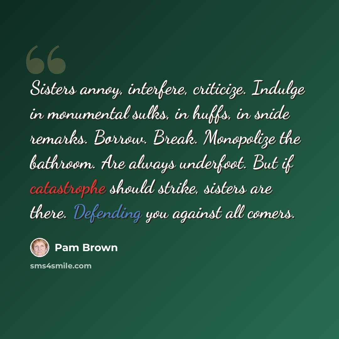“Sisters annoy, interfere, criticize. Indulge in monumental sulks, in huffs, in snide remarks. Borrow. Break. Monopolize the bathroom. Are always underfoot. But if catastrophe should strike, sisters are there. Defending you against all comers.” quote by Pam Brown