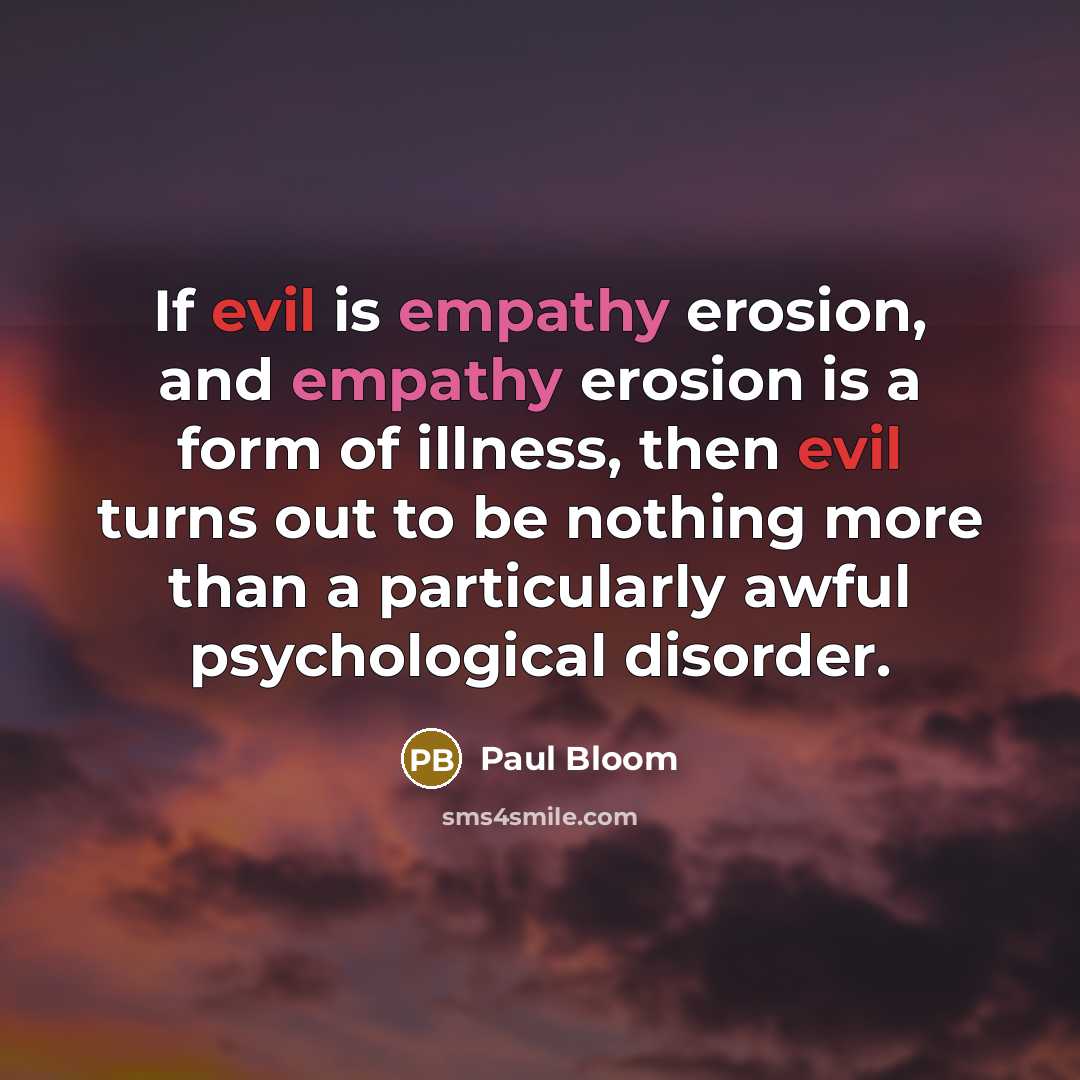 “If evil is empathy erosion, and empathy erosion is a form of illness, then evil turns out to be nothing more than a particularly awful psychological disorder.” quote by Paul Bloom