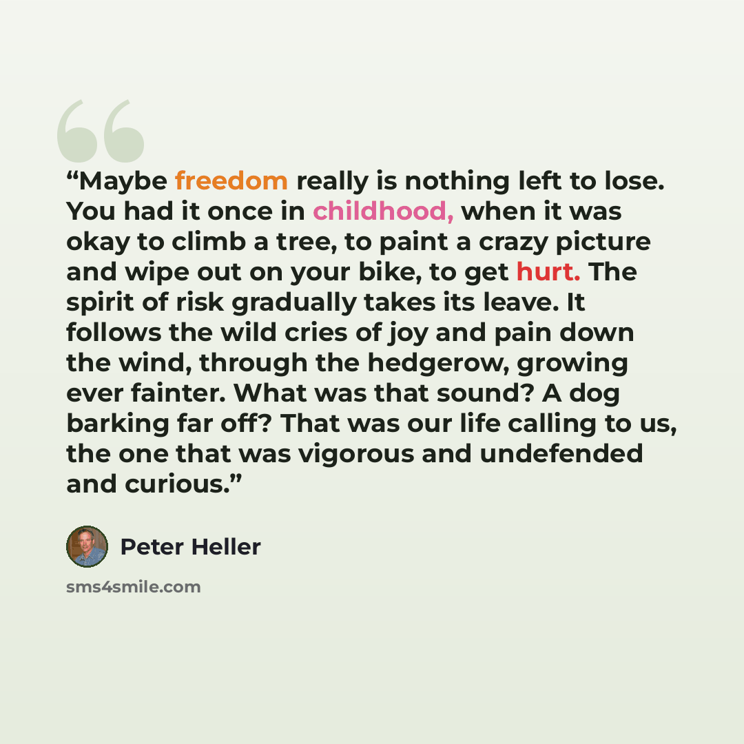 “Maybe freedom really is nothing left to lose. You had it once in childhood, when it was okay to climb a tree, to paint a crazy picture and wipe out on your bike, to get hurt. The spirit of risk gradually takes its leave. It follows the wild cries of joy and pain down the wind, through the…” quote by Peter Heller
