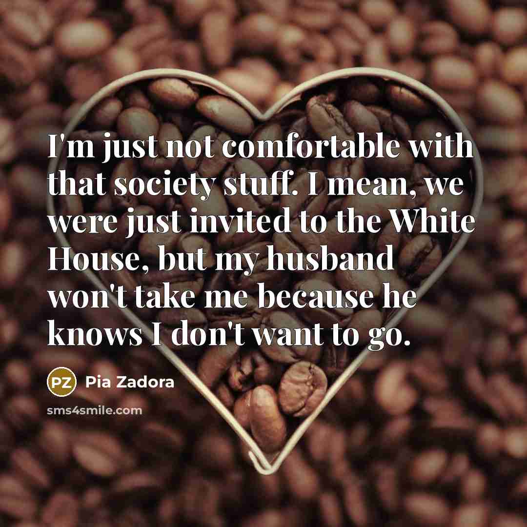 “I'm just not comfortable with that society stuff. I mean, we were just invited to the White House, but my husband won't take me because he knows I don't want to go.” quote by Pia Zadora