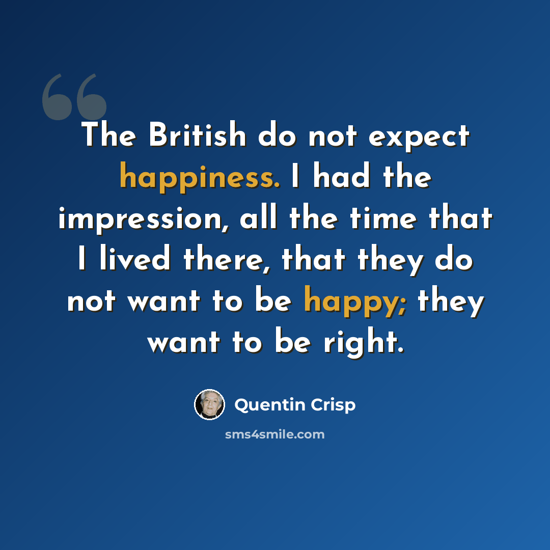 “The British do not expect happiness. I had the impression, all the time that I lived there, that they do not want to be happy; they want to be right.” quote by Quentin Crisp