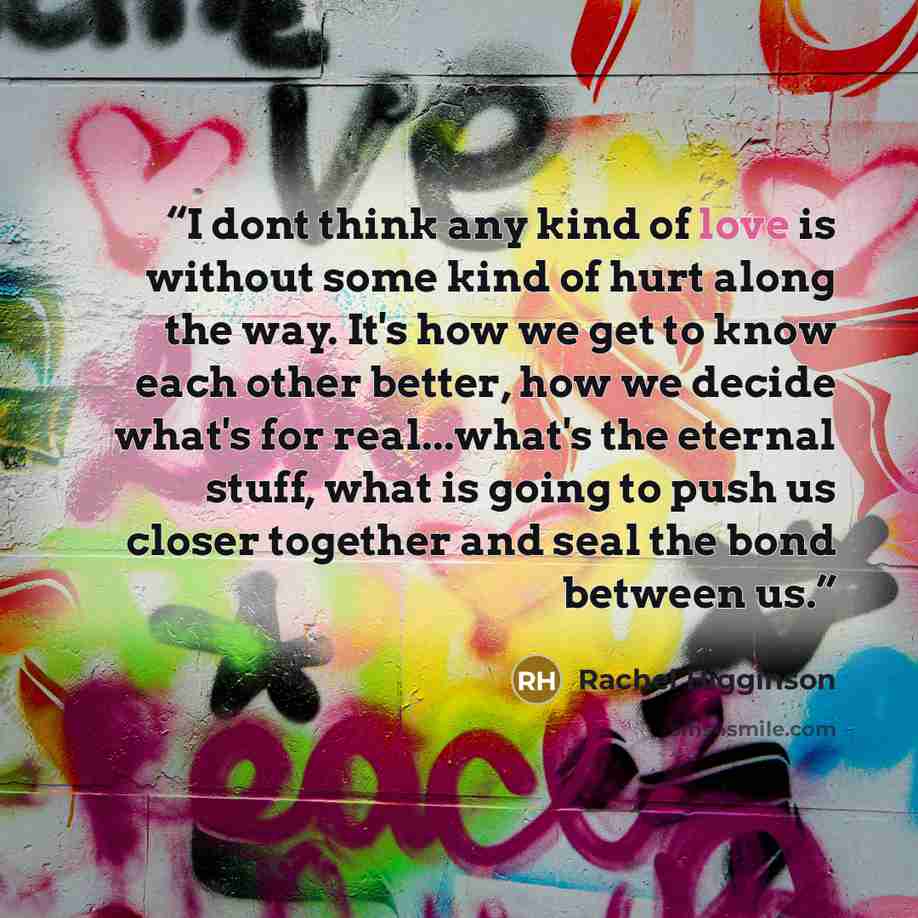 “I dont think any kind of love is without some kind of hurt along the way. It's how we get to know each other better, how we decide what's for real...what's the eternal stuff, what is going to push us closer together and seal the bond between us.” quote by Rachel Higginson