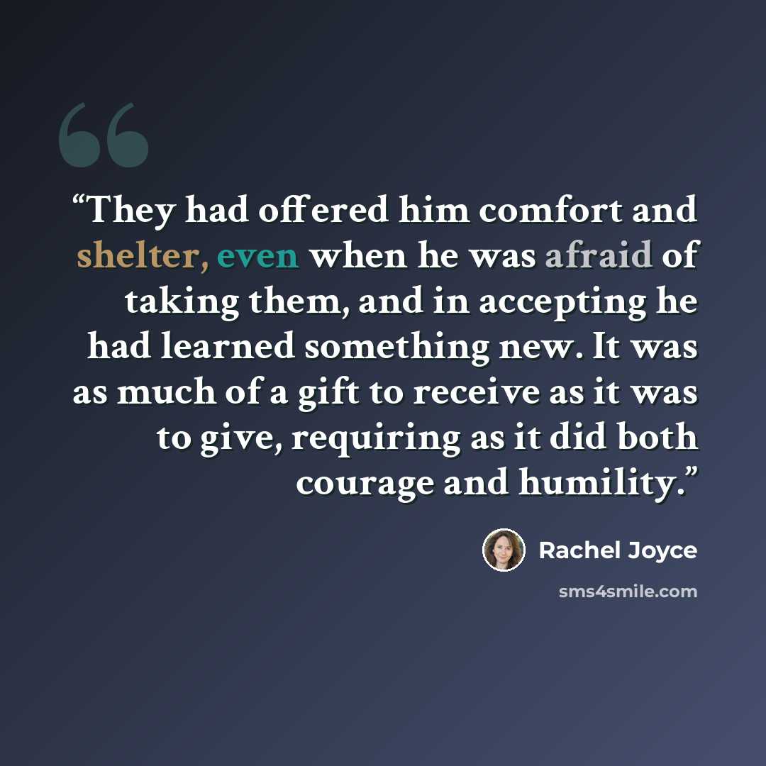 “They had offered him comfort and shelter, even when he was afraid of taking them, and in accepting he had learned something new. It was as much of a gift to receive as it was to give, requiring as it did both courage and humility.” quote by Rachel Joyce