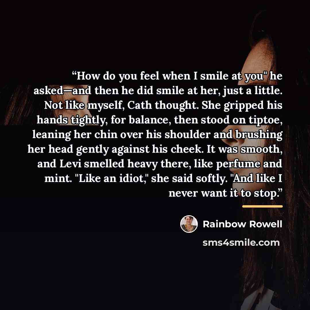 “How do you feel when I smile at you" he asked—and then he did smile at her, just a little. Not like myself, Cath thought. She gripped his hands tightly, for balance, then stood on tiptoe, leaning her chin over his shoulder and brushing her head gently against his cheek. It was smooth, and Levi…” quote by Rainbow Rowell