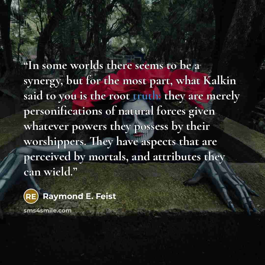 “In some worlds there seems to be a synergy, but for the most part, what Kalkin said to you is the root truth: they are merely personifications of natural forces given whatever powers they possess by their worshippers. They have aspects that are perceived by mortals, and attributes they can wield.” quote by Raymond E. Feist