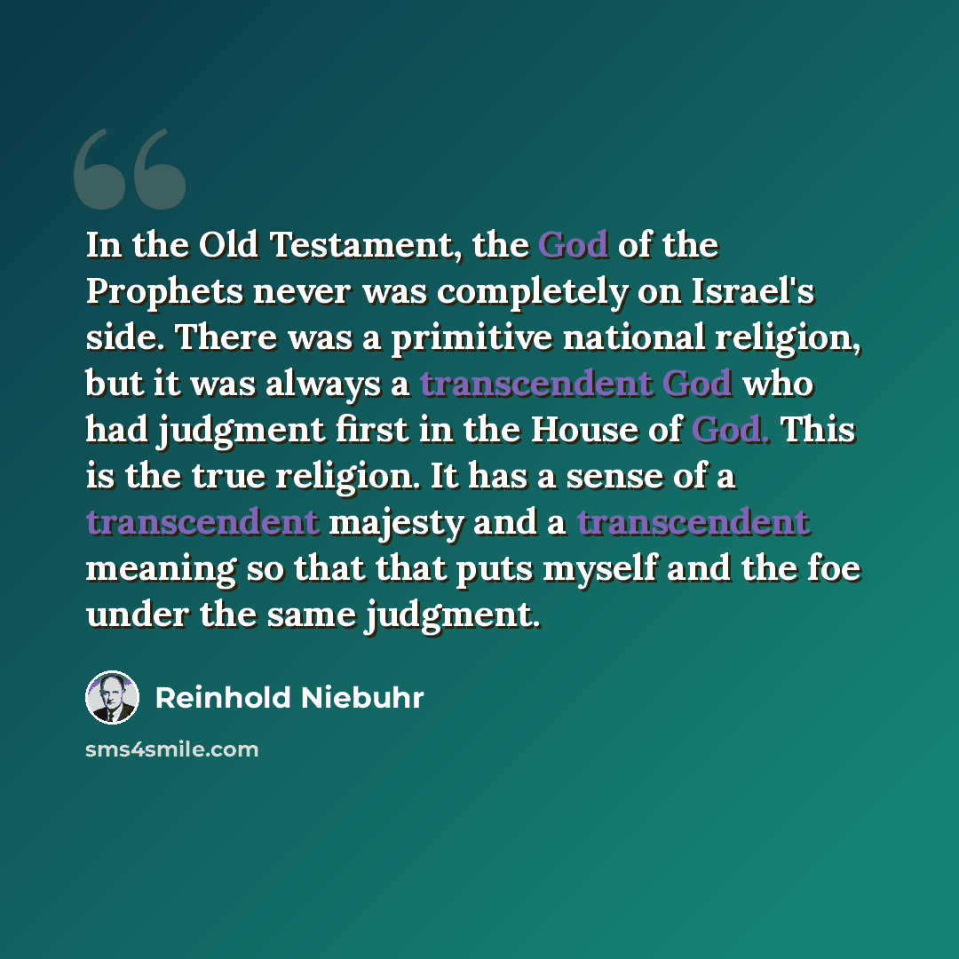 “In the Old Testament, the God of the Prophets never was completely on Israel's side. There was a primitive national religion, but it was always a transcendent God who had judgment first in the House of God. This is the true religion. It has a sense of a transcendent majesty and a transcendent…” quote by Reinhold Niebuhr