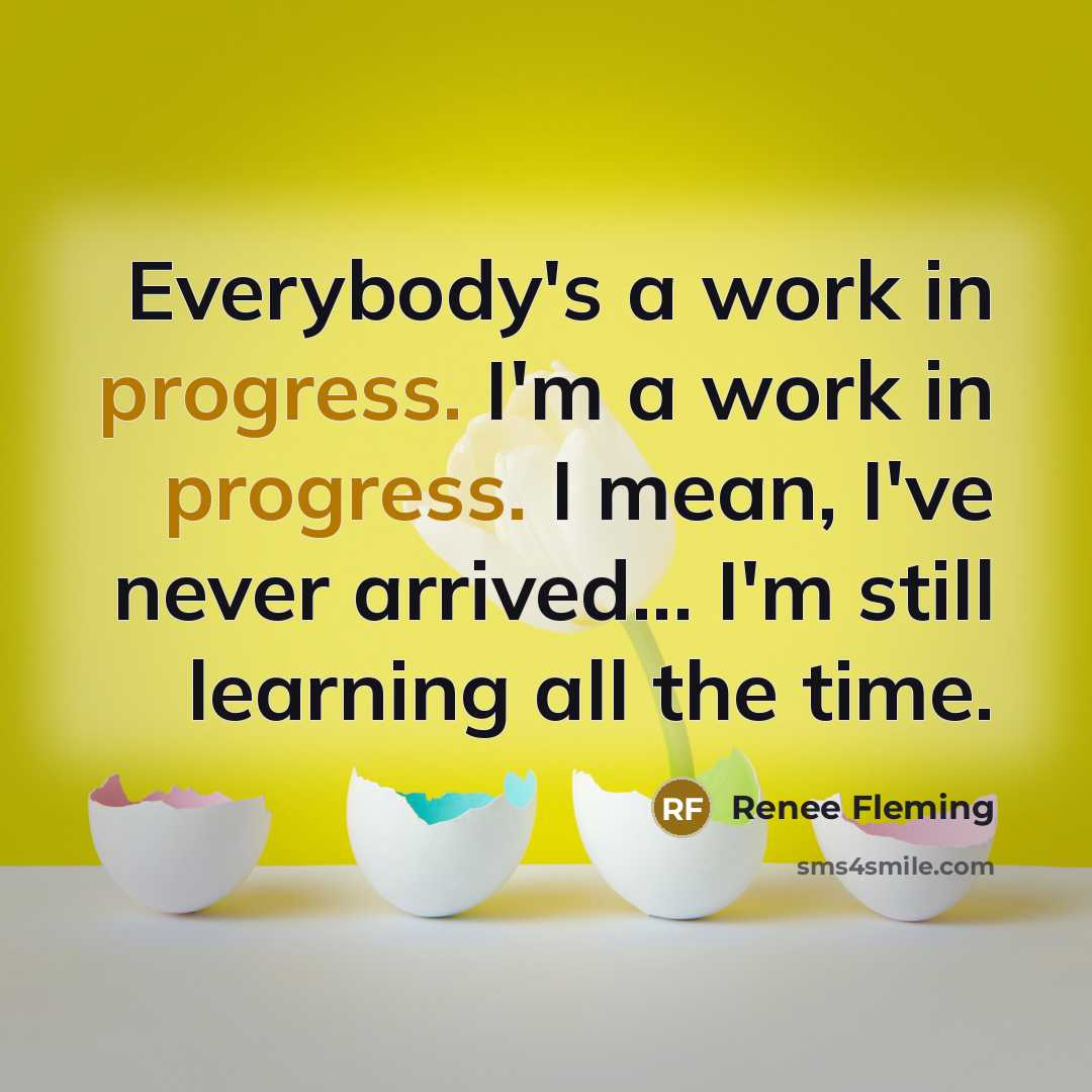 “Everybody's a work in progress. I'm a work in progress. I mean, I've never arrived... I'm still learning all the time.” quote by Renee Fleming