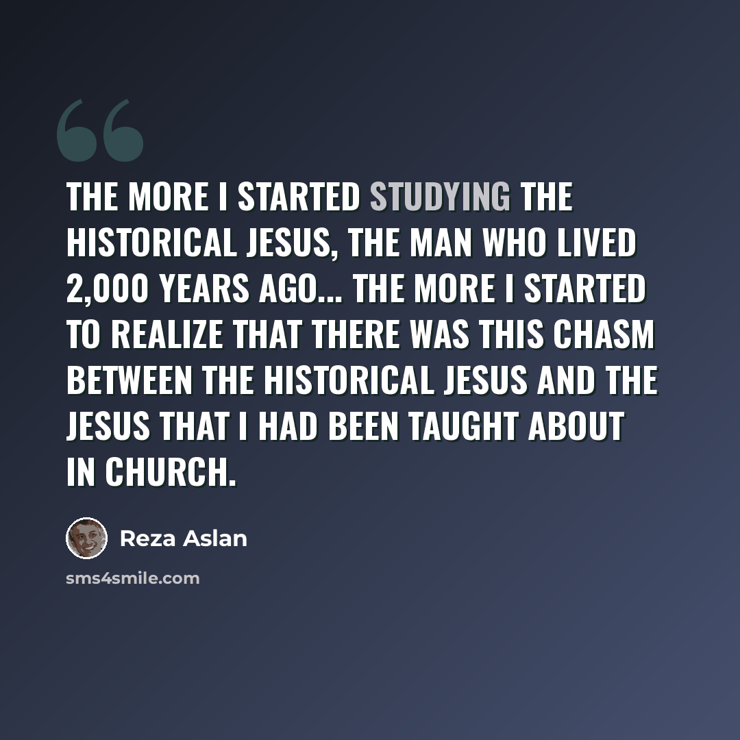 “The more I started studying the historical Jesus, the man who lived 2,000 years ago... the more I started to realize that there was this chasm between the historical Jesus and the Jesus that I had been taught about in church.” quote by Reza Aslan