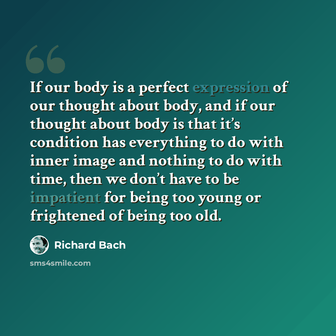 “If our body is a perfect expression of our thought about body, and if our thought about body is that it’s condition has everything to do with inner image and nothing to do with time, then we don’t have to be impatient for being too young or frightened of being too old.” quote by Richard Bach