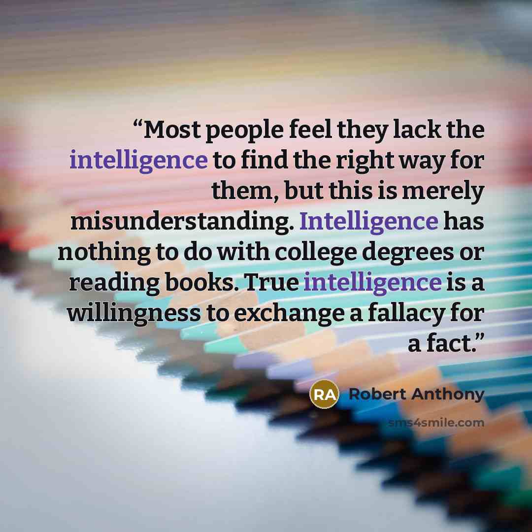“Most people feel they lack the intelligence to find the right way for them, but this is merely misunderstanding. Intelligence has nothing to do with college degrees or reading books. True intelligence is a willingness to exchange a fallacy for a fact.” quote by Robert Anthony
