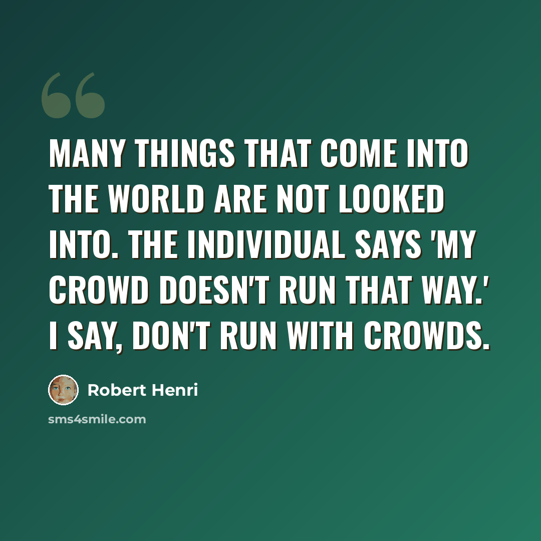 “Many things that come into the world are not looked into. The individual says 'My crowd doesn't run that way.' I say, don't run with crowds.” quote by Robert Henri