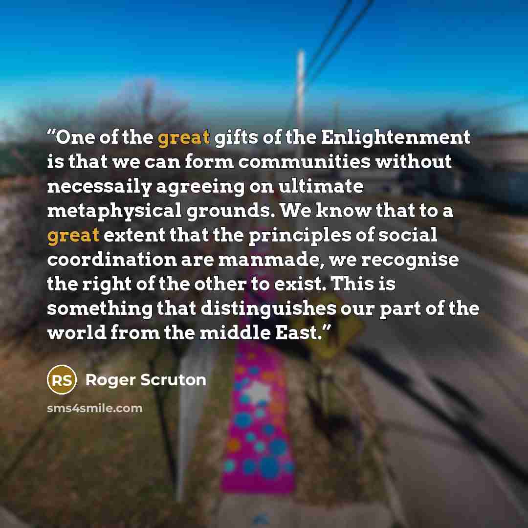 “One of the great gifts of the Enlightenment is that we can form communities without necessaily agreeing on ultimate metaphysical grounds. We know that to a great extent that the principles of social coordination are manmade, we recognise the right of the other to exist. This is something that…” quote by Roger Scruton