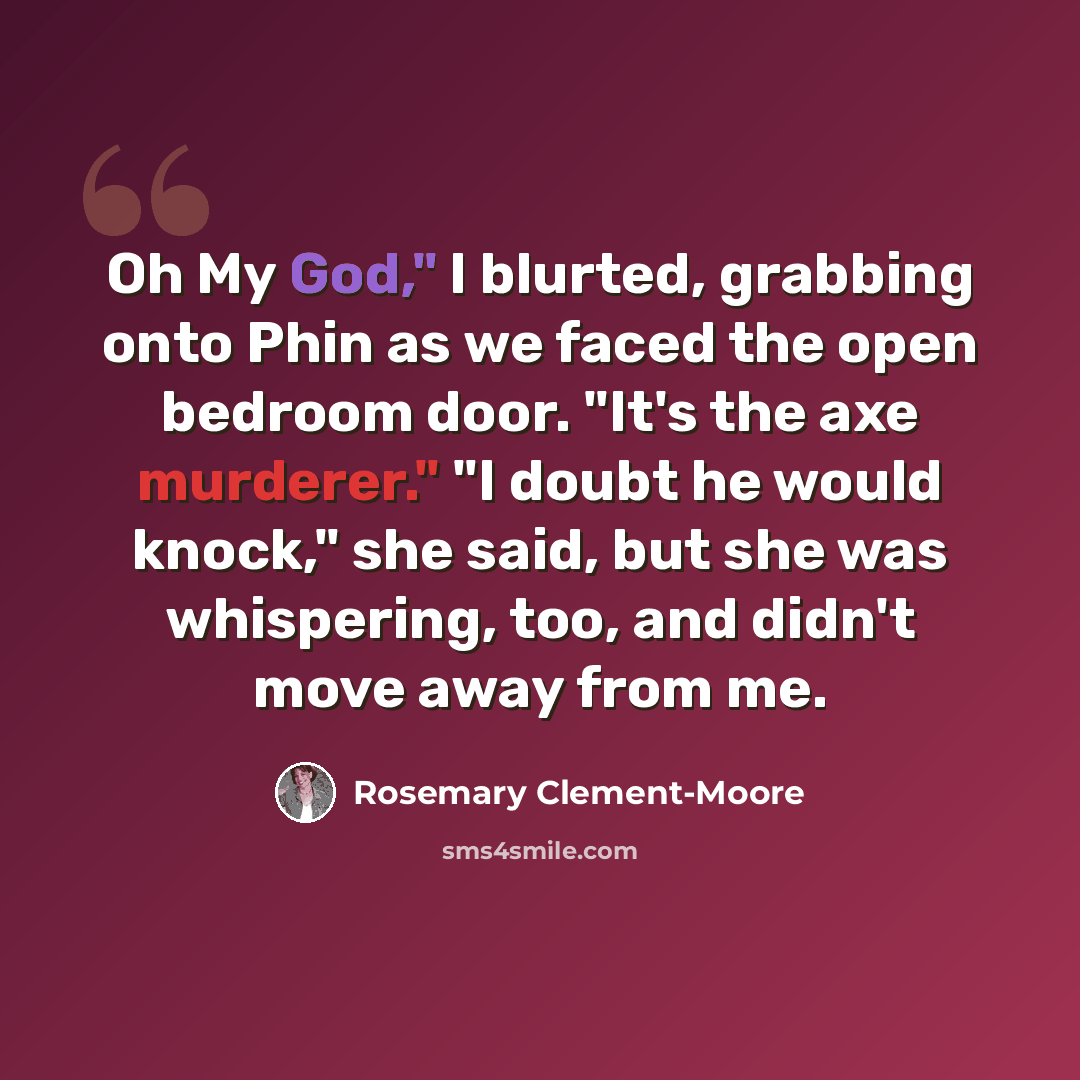 “Oh My God," I blurted, grabbing onto Phin as we faced the open bedroom door. "It's the axe murderer." "I doubt he would knock," she said, but she was whispering, too, and didn't move away from me.” quote by Rosemary Clement-Moore