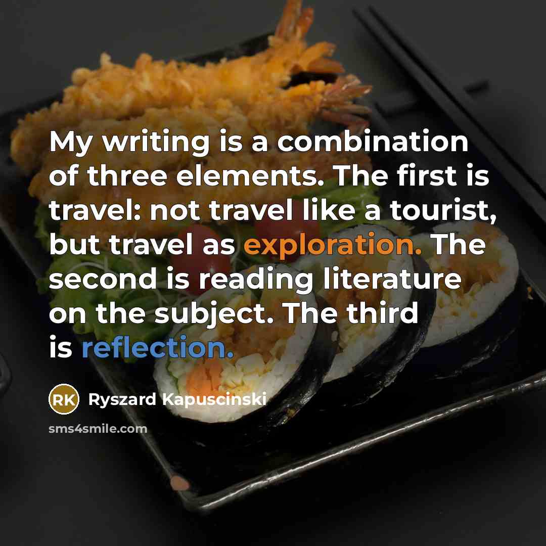 “My writing is a combination of three elements. The first is travel: not travel like a tourist, but travel as exploration. The second is reading literature on the subject. The third is reflection.” quote by Ryszard Kapuscinski