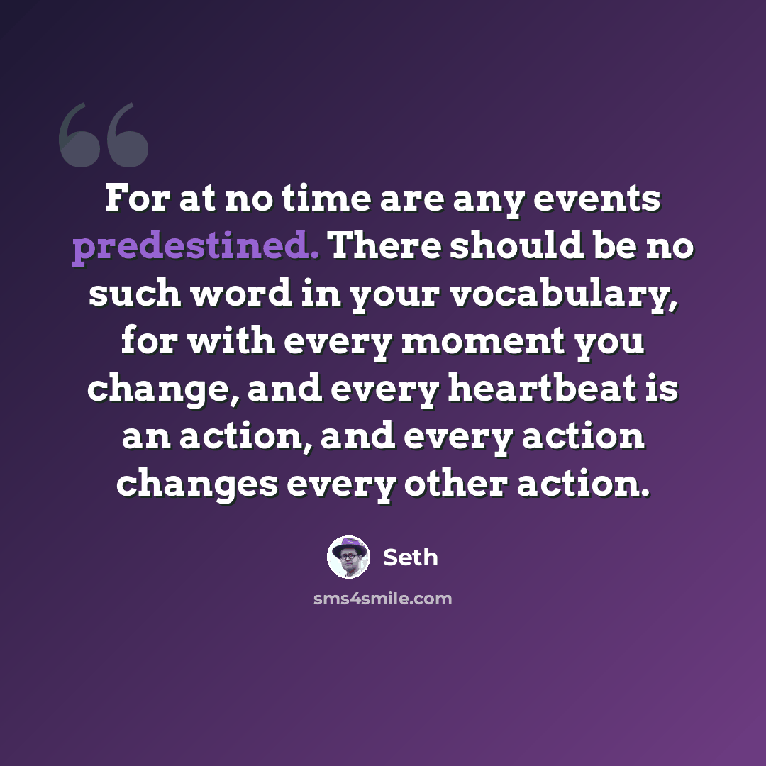“For at no time are any events predestined. There should be no such word in your vocabulary, for with every moment you change, and every heartbeat is an action, and every action changes every other action.” quote by Seth