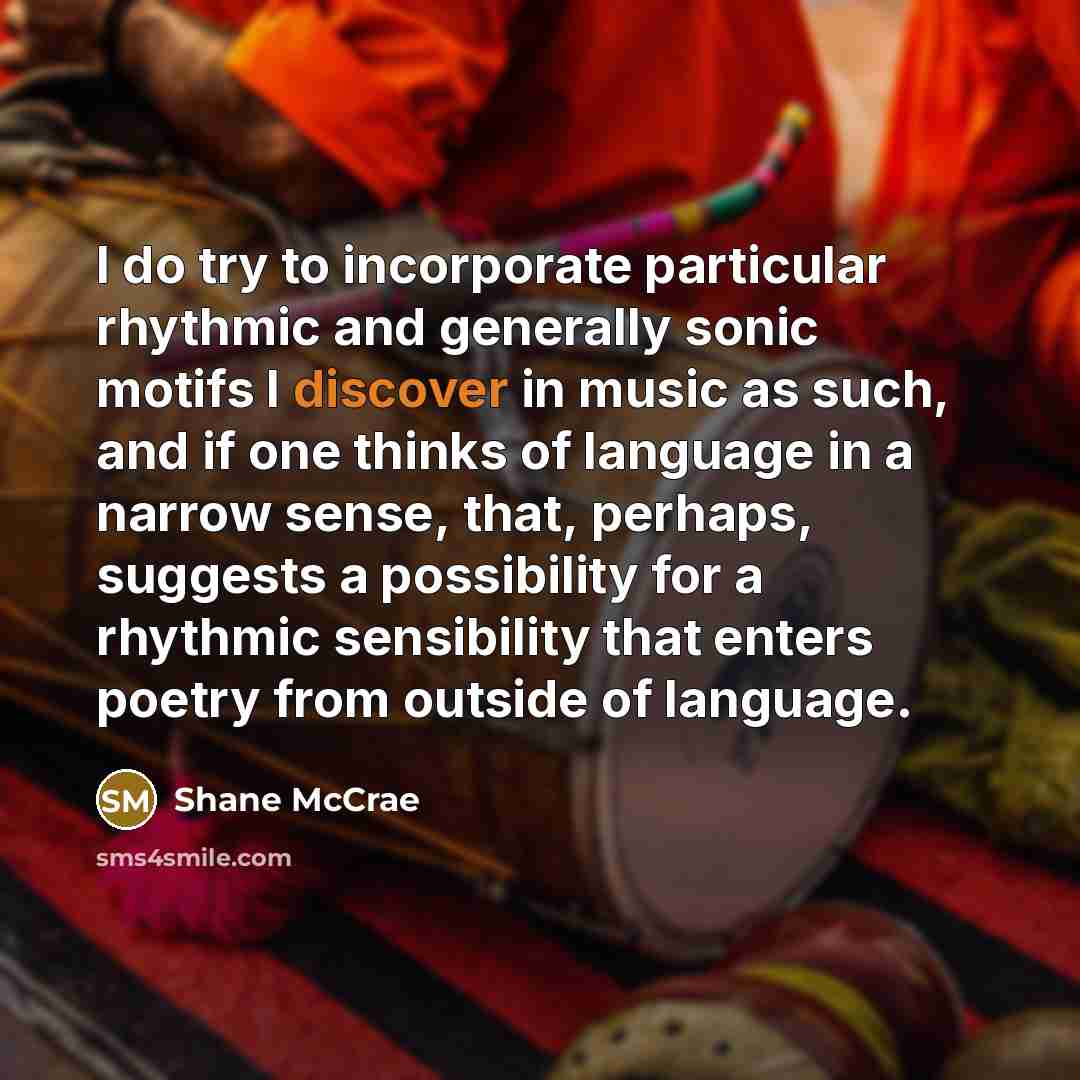 “I do try to incorporate particular rhythmic and generally sonic motifs I discover in music as such, and if one thinks of language in a narrow sense, that, perhaps, suggests a possibility for a rhythmic sensibility that enters poetry from outside of language.” quote by Shane McCrae