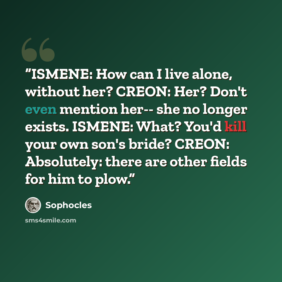 “ISMENE: How can I live alone, without her? CREON: Her? Don't even mention her-- she no longer exists. ISMENE: What? You'd kill your own son's bride? CREON: Absolutely: there are other fields for him to plow.” quote by Sophocles