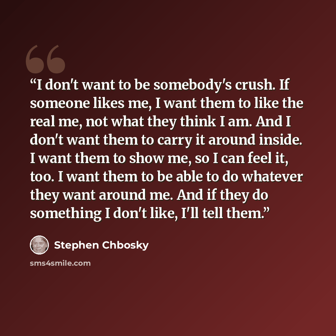“I don't want to be somebody's crush. If someone likes me, I want them to like the real me, not what they think I am. And I don't want them to carry it around inside. I want them to show me, so I can feel it, too. I want them to be able to do whatever they want around me. And if they do something I…” quote by Stephen Chbosky