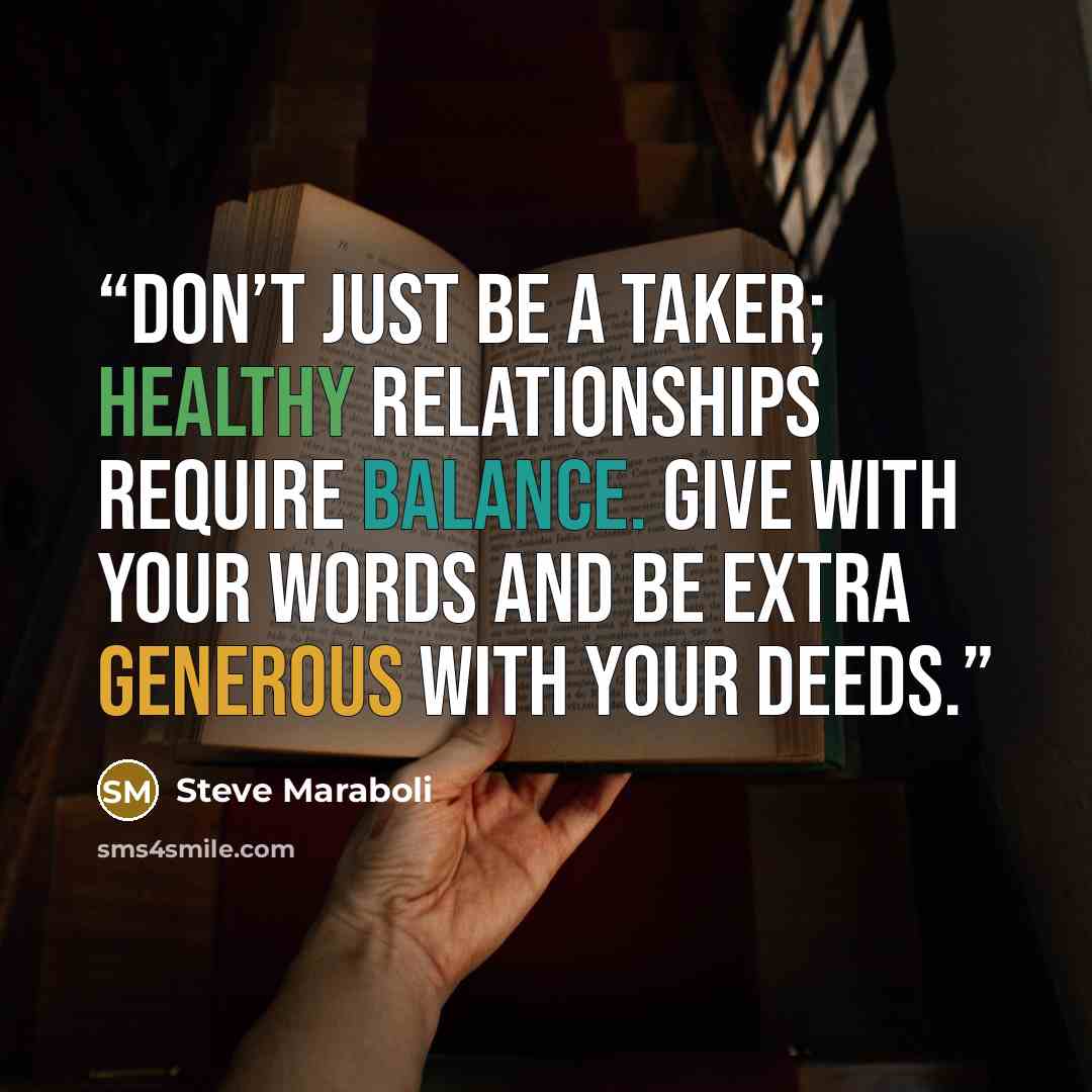 “Don’t just be a taker; healthy relationships require balance. Give with your words and be extra generous with your deeds.” quote by Steve Maraboli