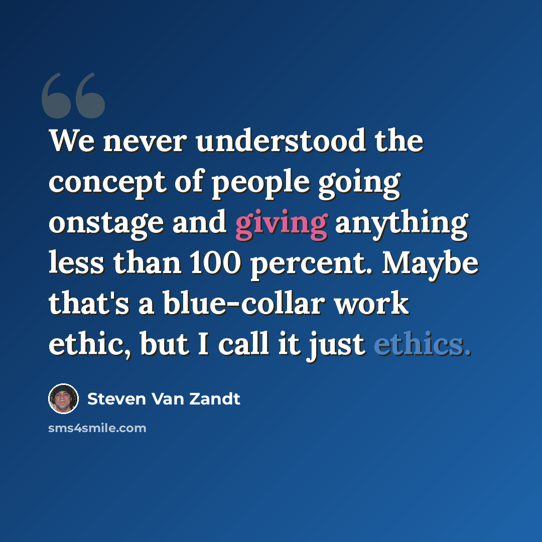 “We never understood the concept of people going onstage and giving anything less than 100 percent. Maybe that's a blue-collar work ethic, but I call it just ethics.” quote by Steven Van Zandt