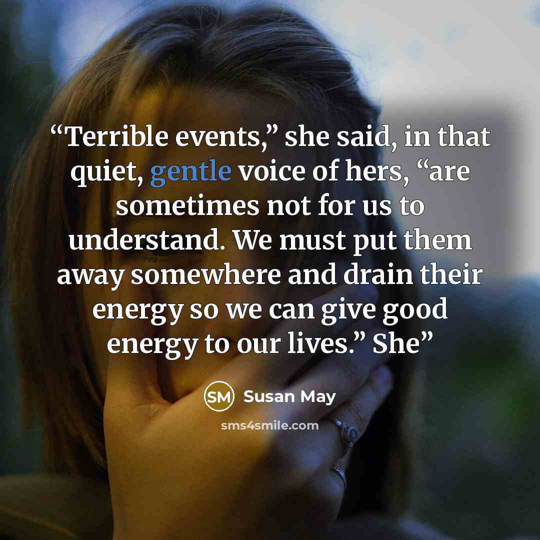 “Terrible events,” she said, in that quiet, gentle voice of hers, “are sometimes not for us to understand. We must put them away somewhere and drain their energy so we can give good energy to our lives.” She” quote by Susan May