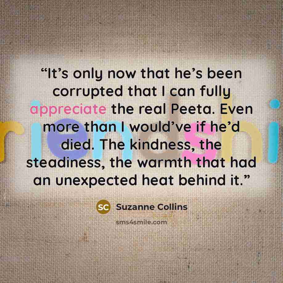 “It’s only now that he’s been corrupted that I can fully appreciate the real Peeta. Even more than I would’ve if he’d died. The kindness, the steadiness, the warmth that had an unexpected heat behind it.” quote by Suzanne Collins