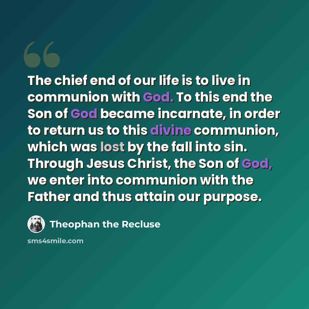 “The chief end of our life is to live in communion with God. To this end the Son of God became incarnate, in order to return us to this divine communion, which was lost by the fall into sin. Through Jesus Christ, the Son of God, we enter into communion with the Father and thus attain our purpose.” quote by Theophan the Recluse