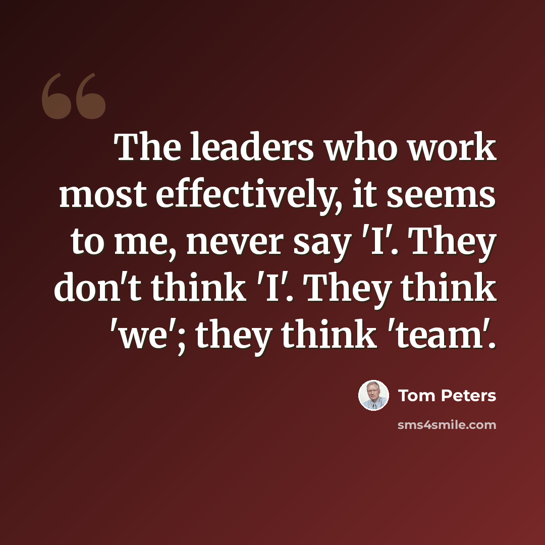“The leaders who work most effectively, it seems to me, never say 'I'. They don't think 'I'. They think 'we'; they think 'team'.” quote by Tom Peters