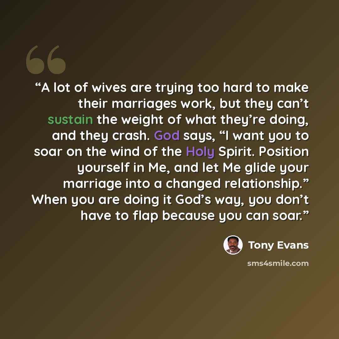 “A lot of wives are trying too hard to make their marriages work, but they can’t sustain the weight of what they’re doing, and they crash. God says, “I want you to soar on the wind of the Holy Spirit. Position yourself in Me, and let Me glide your marriage into a changed relationship.” When you are…” quote by Tony Evans