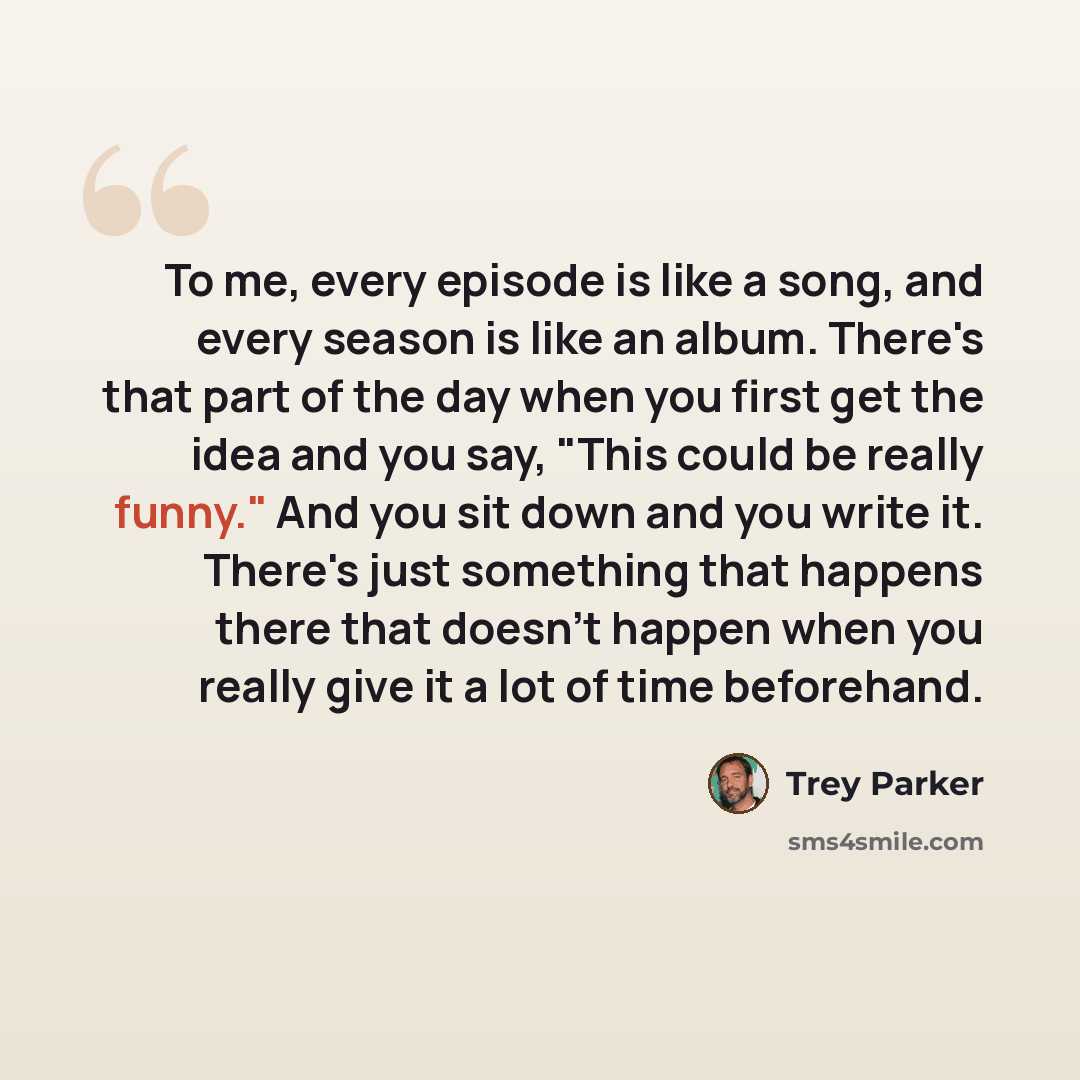 “To me, every episode is like a song, and every season is like an album. There's that part of the day when you first get the idea and you say, "This could be really funny." And you sit down and you write it. There's just something that happens there that doesn't happen when you really give it a lot…” quote by Trey Parker