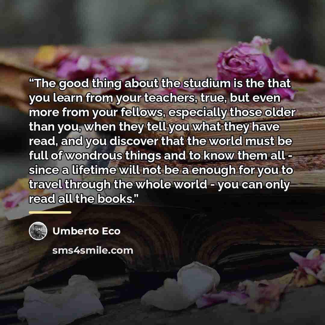 “The good thing about the studium is the that you learn from your teachers, true, but even more from your fellows, especially those older than you, when they tell you what they have read, and you discover that the world must be full of wondrous things and to know them all - since a lifetime will…” quote by Umberto Eco
