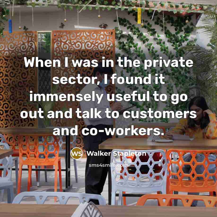 “When I was in the private sector, I found it immensely useful to go out and talk to customers and co-workers.” quote by Walker Stapleton