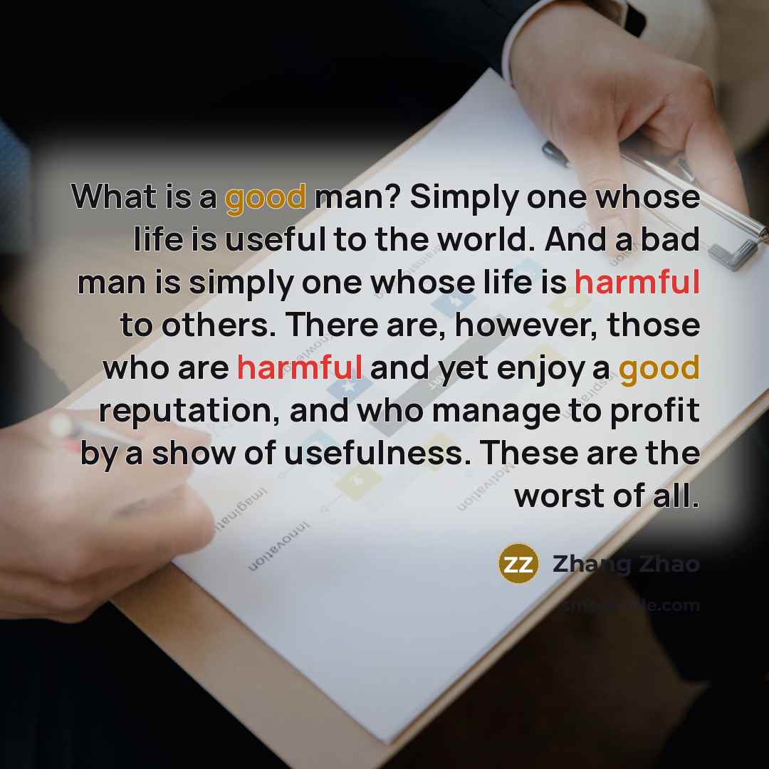 “What is a good man? Simply one whose life is useful to the world. And a bad man is simply one whose life is harmful to others. There are, however, those who are harmful and yet enjoy a good reputation, and who manage to profit by a show of usefulness. These are the worst of all.” quote by Zhang Zhao