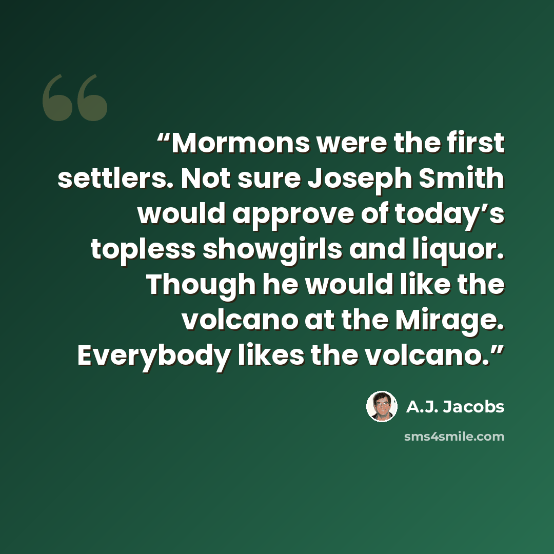 “Mormons were the first settlers. Not sure Joseph Smith would approve of today’s topless showgirls and liquor. Though he would like the volcano at the Mirage. Everybody likes the volcano.” quote by A.J. Jacobs